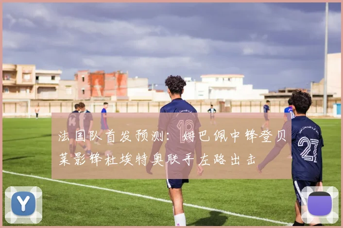 法国队首发预测：姆巴佩中锋登贝莱影锋杜埃特奥联手左路出击