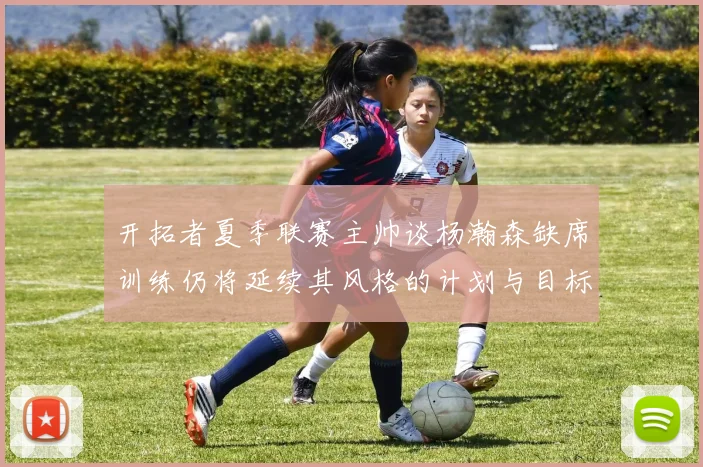 开拓者夏季联赛主帅谈杨瀚森缺席训练仍将延续其风格的计划与目标