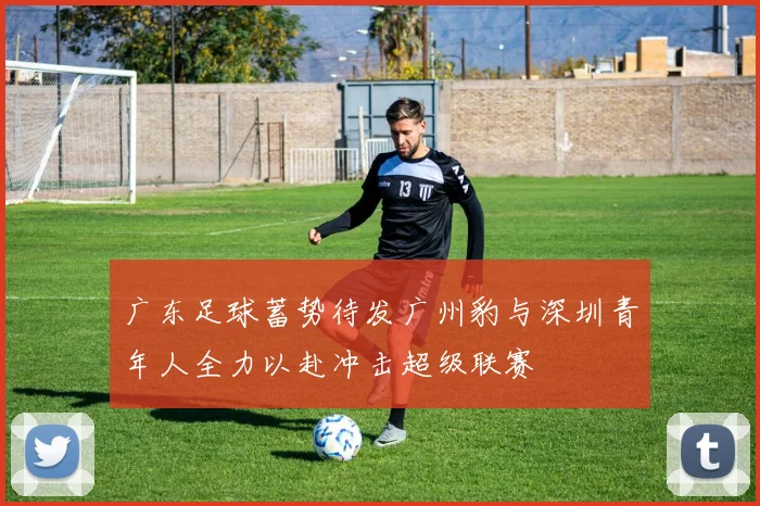 广东足球蓄势待发广州豹与深圳青年人全力以赴冲击超级联赛