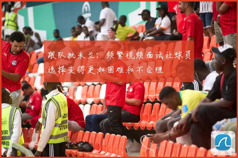 跟队批米兰：频繁视频面试让球员选择变得更加困难和不合理