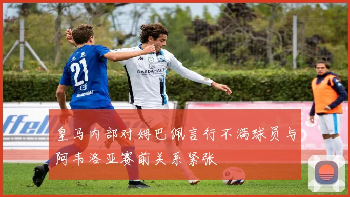 皇马内部对姆巴佩言行不满球员与阿韦洛亚赛前关系紧张