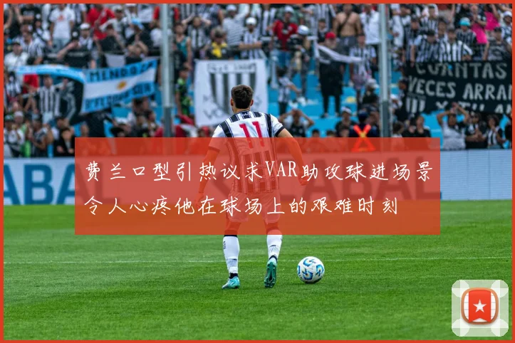 费兰口型引热议求VAR助攻球进场景令人心疼他在球场上的艰难时刻