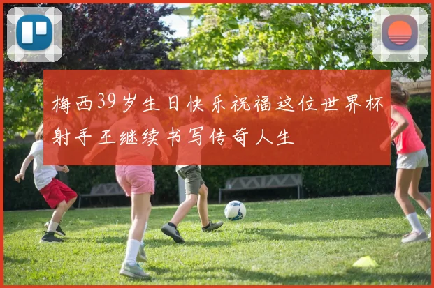 梅西39岁生日快乐祝福这位世界杯射手王继续书写传奇人生