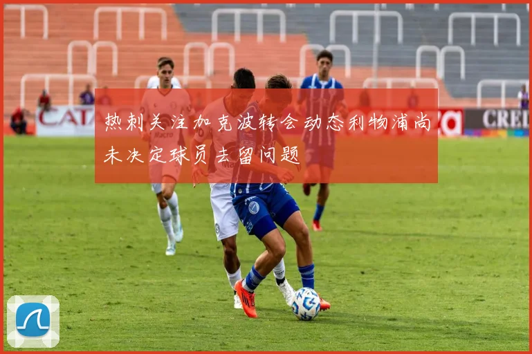 热刺关注加克波转会动态利物浦尚未决定球员去留问题