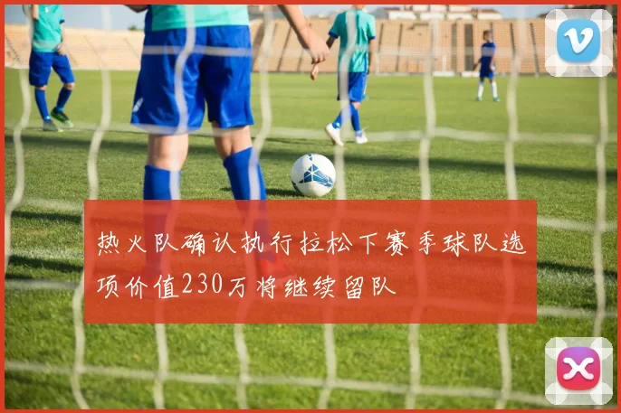 热火队确认执行拉松下赛季球队选项价值230万将继续留队