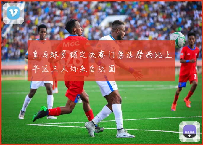 皇马球员锁定决赛门票法摩西比上半区三人均来自法国