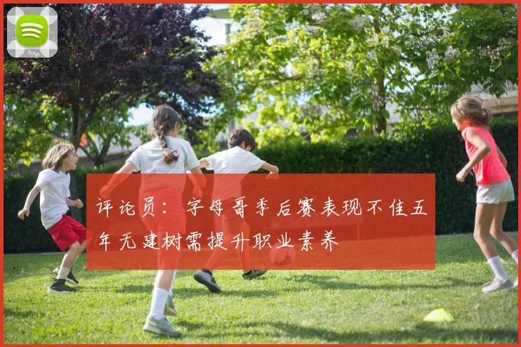 评论员：字母哥季后赛表现不佳五年无建树需提升职业素养