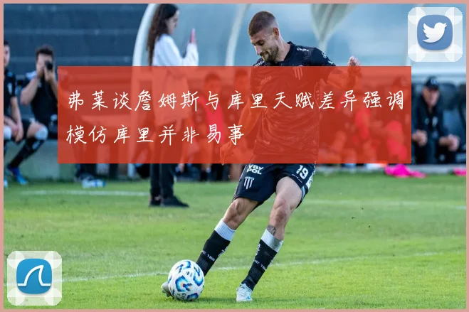 弗莱谈詹姆斯与库里天赋差异强调模仿库里并非易事