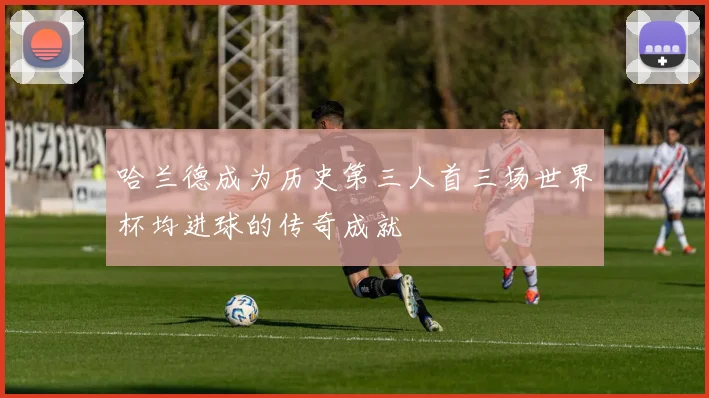 哈兰德成为历史第三人首三场世界杯均进球的传奇成就