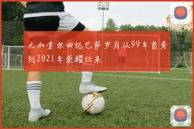 大加索尔回忆巴萨岁月从99年首秀到2021年荣耀归来